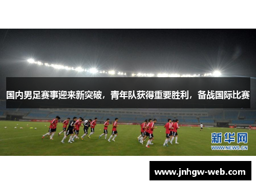 国内男足赛事迎来新突破，青年队获得重要胜利，备战国际比赛